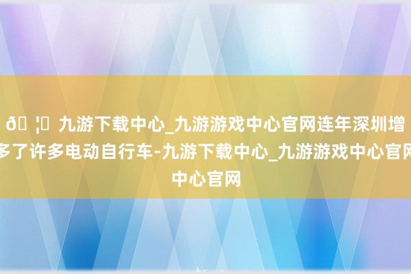 🦄九游下载中心_九游游戏中心官网连年深圳增多了许多电动自行车-九游下载中心_九游游戏中心官网