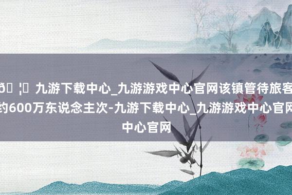 🦄九游下载中心_九游游戏中心官网该镇管待旅客约600万东说念主次-九游下载中心_九游游戏中心官网