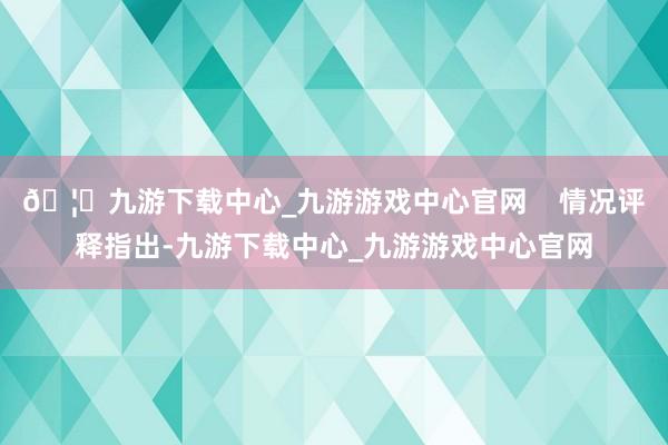 🦄九游下载中心_九游游戏中心官网    情况评释指出-九游下载中心_九游游戏中心官网
