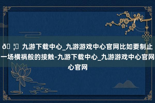🦄九游下载中心_九游游戏中心官网比如要制止一场横祸般的接触-九游下载中心_九游游戏中心官网