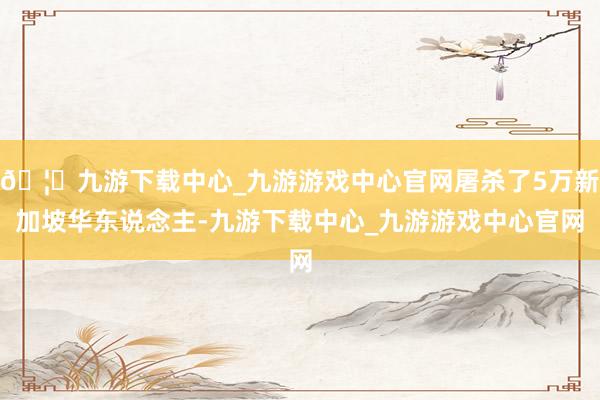 🦄九游下载中心_九游游戏中心官网屠杀了5万新加坡华东说念主-九游下载中心_九游游戏中心官网