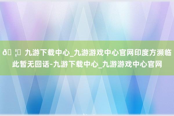 🦄九游下载中心_九游游戏中心官网印度方濒临此暂无回话-九游下载中心_九游游戏中心官网