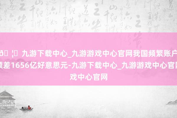 🦄九游下载中心_九游游戏中心官网我国频繁账户顺差1656亿好意思元-九游下载中心_九游游戏中心官网