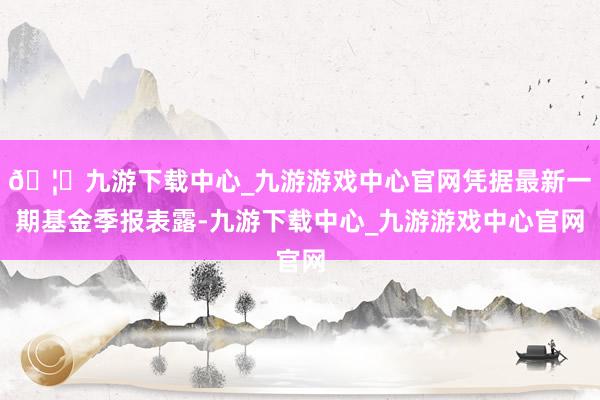 🦄九游下载中心_九游游戏中心官网凭据最新一期基金季报表露-九游下载中心_九游游戏中心官网