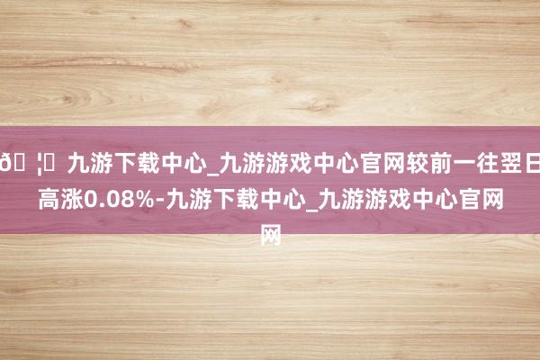 🦄九游下载中心_九游游戏中心官网较前一往翌日高涨0.08%-九游下载中心_九游游戏中心官网