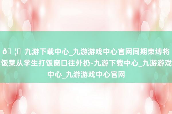 🦄九游下载中心_九游游戏中心官网同期束缚将新作念的饭菜从学生打饭窗口往外扔-九游下载中心_九游游戏中心官网