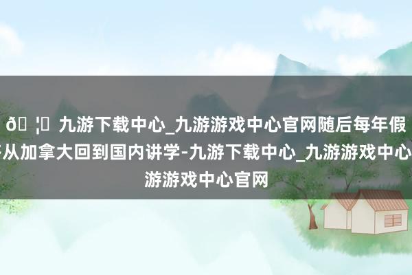 🦄九游下载中心_九游游戏中心官网随后每年假期齐从加拿大回到国内讲学-九游下载中心_九游游戏中心官网