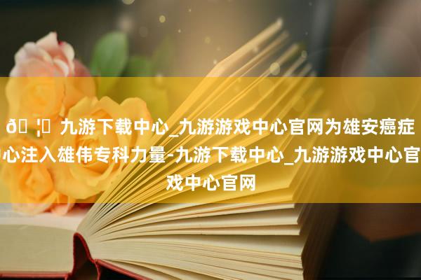 🦄九游下载中心_九游游戏中心官网为雄安癌症中心注入雄伟专科力量-九游下载中心_九游游戏中心官网