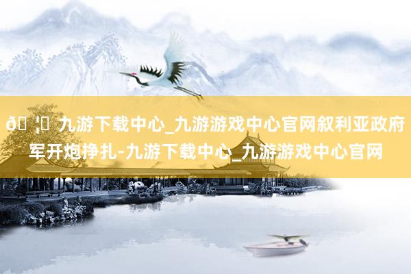 🦄九游下载中心_九游游戏中心官网叙利亚政府军开炮挣扎-九游下载中心_九游游戏中心官网