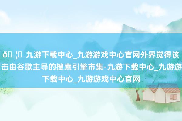 🦄九游下载中心_九游游戏中心官网外界觉得该公司或将冲击由谷歌主导的搜索引擎市集-九游下载中心_九游游戏中心官网