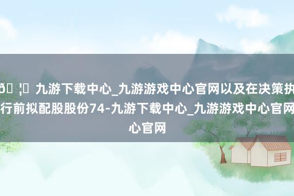 🦄九游下载中心_九游游戏中心官网以及在决策执行前拟配股股份74-九游下载中心_九游游戏中心官网