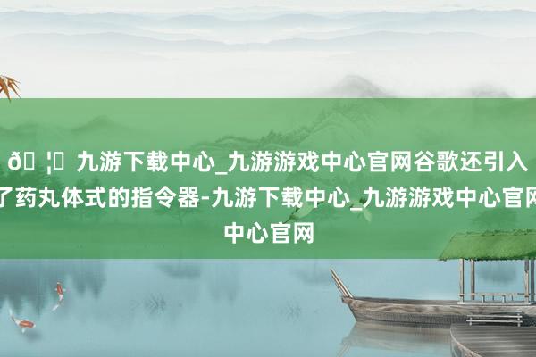 🦄九游下载中心_九游游戏中心官网谷歌还引入了药丸体式的指令器-九游下载中心_九游游戏中心官网