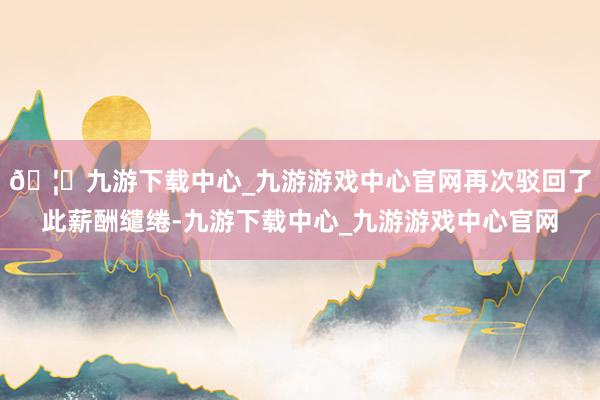 🦄九游下载中心_九游游戏中心官网再次驳回了此薪酬缱绻-九游下载中心_九游游戏中心官网
