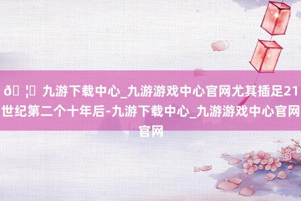 🦄九游下载中心_九游游戏中心官网尤其插足21世纪第二个十年后-九游下载中心_九游游戏中心官网