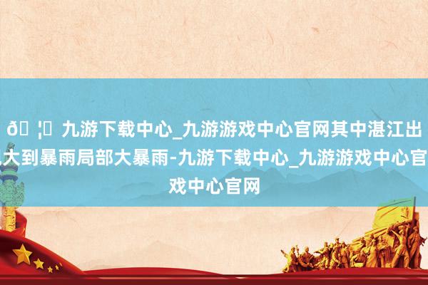 🦄九游下载中心_九游游戏中心官网其中湛江出现大到暴雨局部大暴雨-九游下载中心_九游游戏中心官网