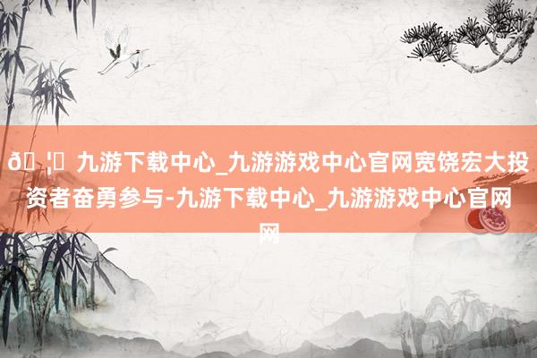 🦄九游下载中心_九游游戏中心官网宽饶宏大投资者奋勇参与-九游下载中心_九游游戏中心官网