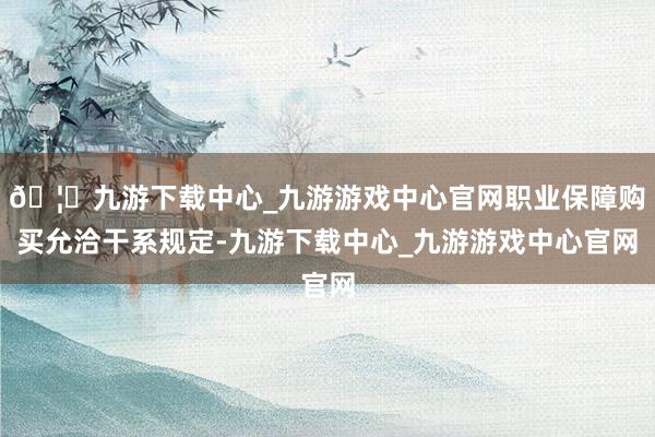 🦄九游下载中心_九游游戏中心官网职业保障购买允洽干系规定-九游下载中心_九游游戏中心官网