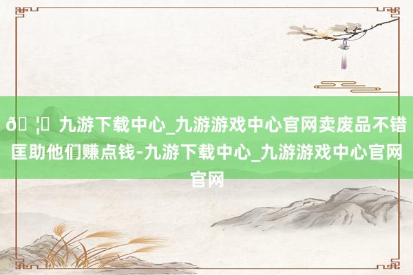 🦄九游下载中心_九游游戏中心官网卖废品不错匡助他们赚点钱-九游下载中心_九游游戏中心官网