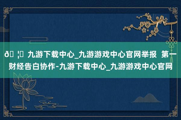 🦄九游下载中心_九游游戏中心官网举报  第一财经告白协作-九游下载中心_九游游戏中心官网
