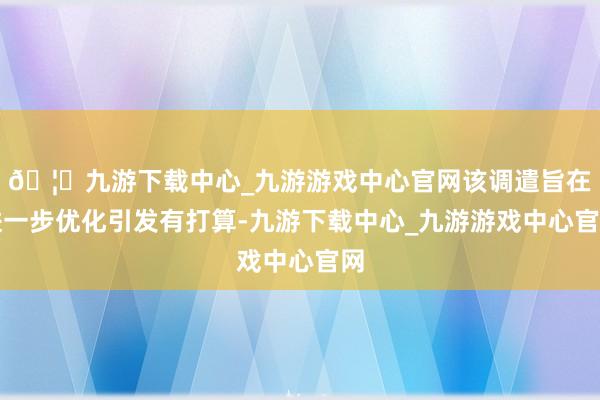 🦄九游下载中心_九游游戏中心官网该调遣旨在进一步优化引发有打算-九游下载中心_九游游戏中心官网