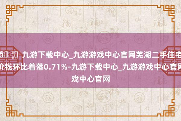 🦄九游下载中心_九游游戏中心官网芜湖二手住宅价钱环比着落0.71%-九游下载中心_九游游戏中心官网
