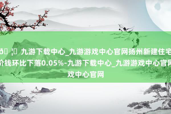 🦄九游下载中心_九游游戏中心官网扬州新建住宅价钱环比下落0.05%-九游下载中心_九游游戏中心官网