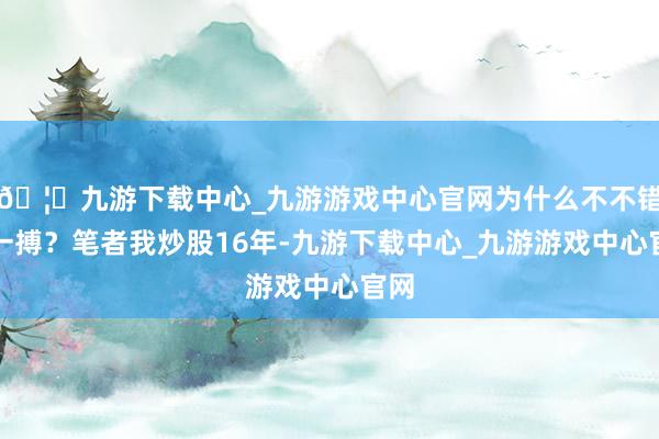 🦄九游下载中心_九游游戏中心官网为什么不不错搏一搏？笔者我炒股16年-九游下载中心_九游游戏中心官网