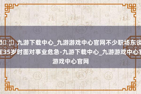 🦄九游下载中心_九游游戏中心官网不少职场东谈主在35岁时面对事业危急-九游下载中心_九游游戏中心官网