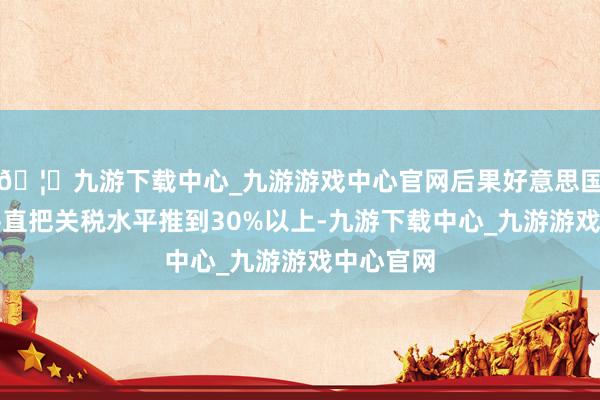 🦄九游下载中心_九游游戏中心官网后果好意思国这一招平直把关税水平推到30%以上-九游下载中心_九游游戏中心官网