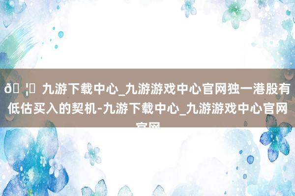 🦄九游下载中心_九游游戏中心官网独一港股有低估买入的契机-九游下载中心_九游游戏中心官网