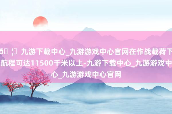 🦄九游下载中心_九游游戏中心官网在作战载荷下的最大航程可达11500千米以上-九游下载中心_九游游戏中心官网
