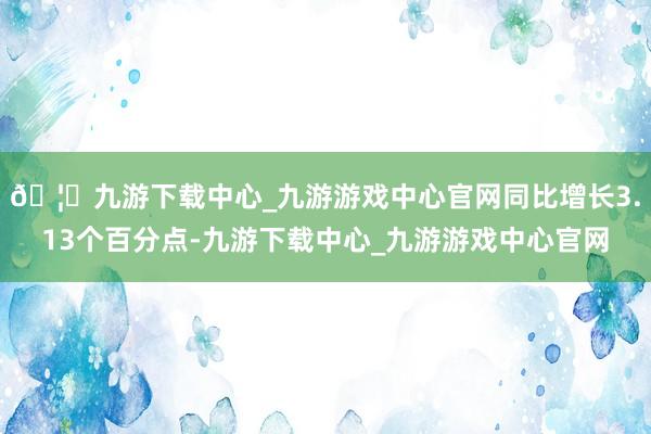 🦄九游下载中心_九游游戏中心官网同比增长3.13个百分点-九游下载中心_九游游戏中心官网