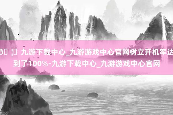 🦄九游下载中心_九游游戏中心官网树立开机率达到了100%-九游下载中心_九游游戏中心官网