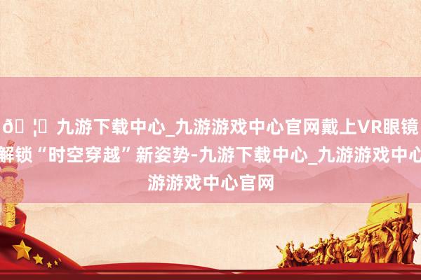 🦄九游下载中心_九游游戏中心官网戴上VR眼镜即可解锁“时空穿越”新姿势-九游下载中心_九游游戏中心官网