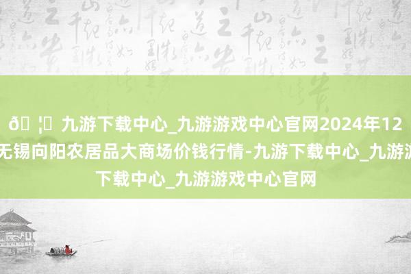 🦄九游下载中心_九游游戏中心官网2024年12月10日江苏无锡向阳农居品大商场价钱行情-九游下载中心_九游游戏中心官网
