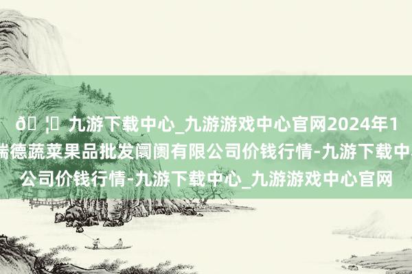 🦄九游下载中心_九游游戏中心官网2024年12月10日江苏宜兴市瑞德蔬菜果品批发阛阓有限公司价钱行情-九游下载中心_九游游戏中心官网