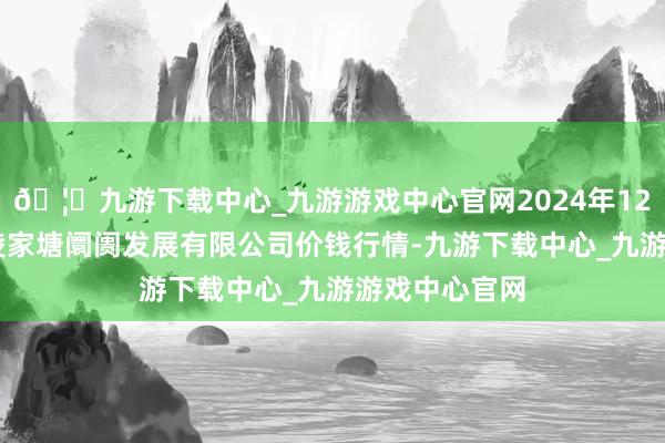 🦄九游下载中心_九游游戏中心官网2024年12月10日江苏凌家塘阛阓发展有限公司价钱行情-九游下载中心_九游游戏中心官网