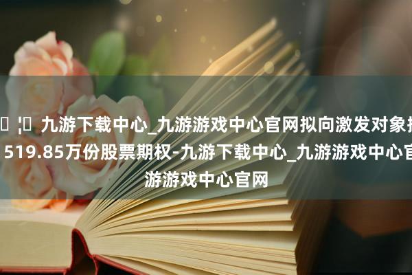 🦄九游下载中心_九游游戏中心官网拟向激发对象授予1519.85万份股票期权-九游下载中心_九游游戏中心官网