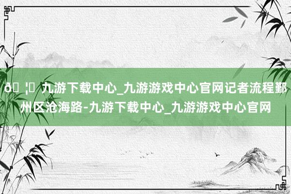 🦄九游下载中心_九游游戏中心官网记者流程鄞州区沧海路-九游下载中心_九游游戏中心官网