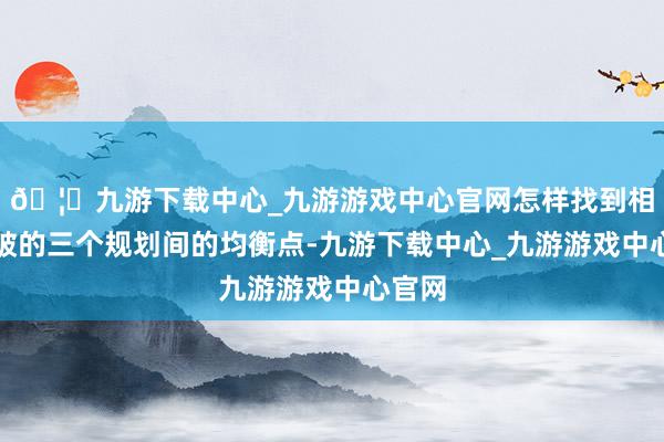 🦄九游下载中心_九游游戏中心官网怎样找到相互突破的三个规划间的均衡点-九游下载中心_九游游戏中心官网