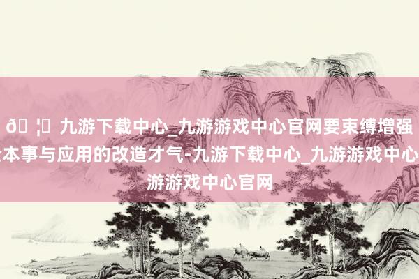 🦄九游下载中心_九游游戏中心官网要束缚增强安全本事与应用的改造才气-九游下载中心_九游游戏中心官网