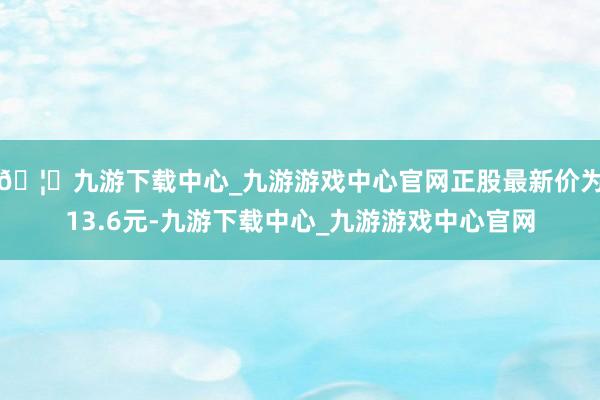 🦄九游下载中心_九游游戏中心官网正股最新价为13.6元-九游下载中心_九游游戏中心官网