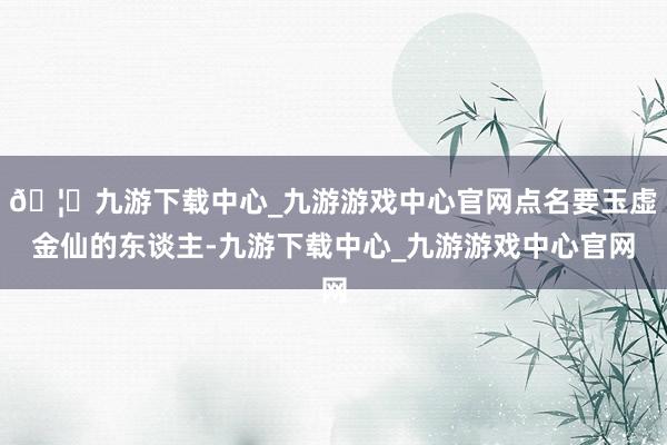 🦄九游下载中心_九游游戏中心官网点名要玉虚金仙的东谈主-九游下载中心_九游游戏中心官网