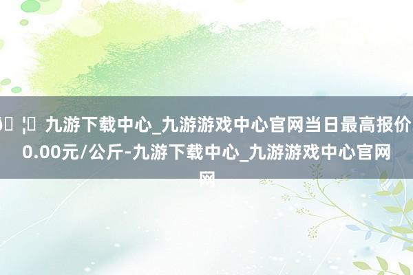 🦄九游下载中心_九游游戏中心官网当日最高报价30.00元/公斤-九游下载中心_九游游戏中心官网