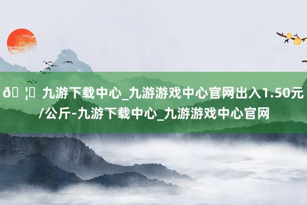 🦄九游下载中心_九游游戏中心官网出入1.50元/公斤-九游下载中心_九游游戏中心官网