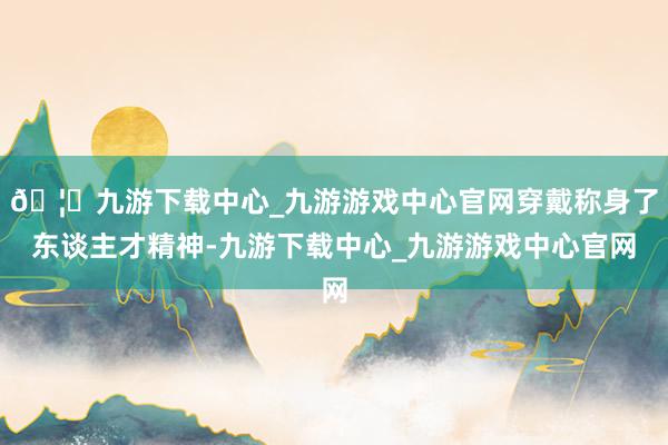 🦄九游下载中心_九游游戏中心官网穿戴称身了东谈主才精神-九游下载中心_九游游戏中心官网