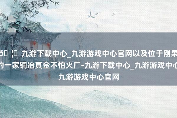 🦄九游下载中心_九游游戏中心官网以及位于刚果(金)的一家铜冶真金不怕火厂-九游下载中心_九游游戏中心官网