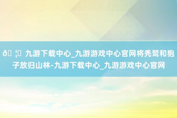 🦄九游下载中心_九游游戏中心官网将秃鹫和狍子放归山林-九游下载中心_九游游戏中心官网