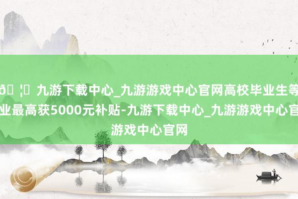 🦄九游下载中心_九游游戏中心官网高校毕业生等创业最高获5000元补贴-九游下载中心_九游游戏中心官网