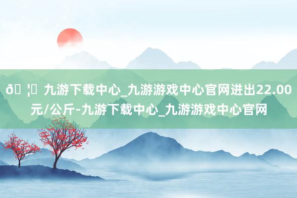 🦄九游下载中心_九游游戏中心官网进出22.00元/公斤-九游下载中心_九游游戏中心官网